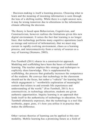 · Decision-making is itself a learning process. Choosing what to
learn and the meaning of incoming information is seen through
the lens of a shifting reality. While there is a right answer now,
it may be wrong tomorrow due to alterations in the information
climate affecting the decision.
The theory is based upon Behaviorism, Cognitivism, and
Constructivism, however realizes the limitations given this new
digital environment. It raises the fact that learning is no longer
liner, that technology performs many cognitive operations (such
as storage and retrieval of information), that we must stay
current in rapidly evolving environment, chaos as a learning
process, and interconnectivity from a variety of sources as a
way of learning (Siemens, 2005).
Fox-Turnbull (2011) shares in a constructivist approach.
Modeling and scaffolding have been the bases of traditional
learning. The teacher employs this strategy and techniques to
explicitly share knowledge. This is supplemented by
scaffolding, the process that gradually increases the competence
of the students. He conveys that technology in the classroom
should not be the focus, but rather a “vehicle” for learning from
which engagement is “ worthwhile exploration of meaningful
content that relates to and extends life experiences and
understanding of the world.” (Fox-Turnbull, 2011) As a
constructivist, in technology education, students are given
authentic opportunities. Inquiry learning is an approach that
lends itself to the authenticity of technology in education. Fox-
Turnbull ultimately expresses, that the technology is a tool like
textbooks, paper, pens, it’s how you utilize it in practice that
makes the difference.
Other various theories of learning can be applied to this new
modality. Mobile learning has a promising future as a field of
 