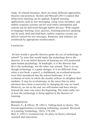 study. In related literature, there are many different approaches,
theories and practices. Keskin and Metcalf (2011) explain that
behaviorist learning can be applied. English learning
applications such as text messaging, using voice recorders, and
mobile response systems can be used where information and
content can be delivered through mobile devices. With regards
to language learning, tests, quizzes, listening-practice speaking
can be used, drill and feed back, mobile response system can
deliver content by text messages. Response and stimulus are
reinforced by appropriate reinforcement.
Conclusion
So how would a specific theories guide the use of technology at
school? To state that would imply the technology drives the
theories. It is my belief theories of learning are still predicated
upon human psychology. In hindsight, it is the theories that
drive the technology, not the other way around. That is to say,
though technology is a game changer, it is no different from
when a text book, a pencil, a chalkboard, an overhead projector
were first introduced into the school landscape. It is an
evolution of tools in which the teacher utilizes to enlighten their
students. It may be revolutionary in the sense that no other
advances have been so powerful in changing the way we teach.
However, we are at the end, are still human and have always
learned the same way since the beginning. The truth really lies
in how the technology is being applied in the theories of
learning.
REFERENCES
Bennett, S., & Oliver, M. (2011). Talking back to theory: The
missed opportunities in learning technology research. Research
in Learning Technology, 19(3), 179-189.
Bell, F. (2011). Connectivism: Its place in theory-informed
research and innovation
 