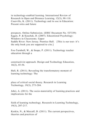 in technology-enabled learning. International Review of
Research in Open and Distance Learning, 12(3), 98-118.
Courville, K. (2011). Technology and its use in Education:
Present roles and future
prospects. Online Submission. (ERIC Document No. 527339)
Eggen, P. & Kauchak, D. (2007). Educational Psychology:
Windows in Classrooms. Upper
Saddle River: New Jersey. Prentice Hall. [This is our text- it’s
the only book you are supposed to cite.]
Fox-Turnbull, W., & Snape, P. (2011). Technology teacher
education through a
constructivist approach. Design and Technology Education,
16(2), 45-56.
Hall, R. (2011). Revealing the transformatory moment of
learning technology: The
place of critical social theory. Research in Learning
Technology, 19(3), 273-284.
Johri, A. (2011). The socio-materiality of learning practices and
implications for the
field of learning technology. Research in Learning Technology,
19(3), 207-217.
Keskin, N., & Metcalf, D. (2011). The current perspectives,
theories and practices of
 
