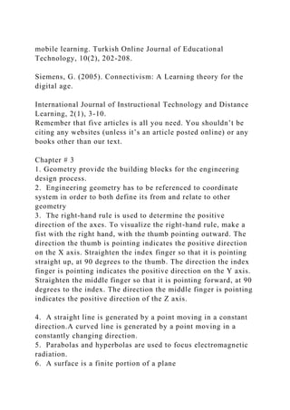 mobile learning. Turkish Online Journal of Educational
Technology, 10(2), 202-208.
Siemens, G. (2005). Connectivism: A Learning theory for the
digital age.
International Journal of Instructional Technology and Distance
Learning, 2(1), 3-10.
Remember that five articles is all you need. You shouldn’t be
citing any websites (unless it’s an article posted online) or any
books other than our text.
Chapter # 3
1. Geometry provide the building blocks for the engineering
design process.
2. Engineering geometry has to be referenced to coordinate
system in order to both define its from and relate to other
geometry
3. The right-hand rule is used to determine the positive
direction of the axes. To visualize the right-hand rule, make a
fist with the right hand, with the thumb pointing outward. The
direction the thumb is pointing indicates the positive direction
on the X axis. Straighten the index finger so that it is pointing
straight up, at 90 degrees to the thumb. The direction the index
finger is pointing indicates the positive direction on the Y axis.
Straighten the middle finger so that it is pointing forward, at 90
degrees to the index. The direction the middle finger is pointing
indicates the positive direction of the Z axis.
4. A straight line is generated by a point moving in a constant
direction.A curved line is generated by a point moving in a
constantly changing direction.
5. Parabolas and hyperbolas are used to focus electromagnetic
radiation.
6. A surface is a finite portion of a plane
 