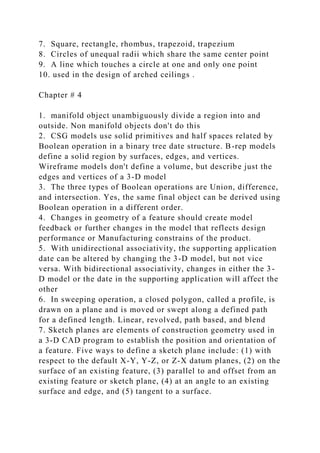 7. Square, rectangle, rhombus, trapezoid, trapezium
8. Circles of unequal radii which share the same center point
9. A line which touches a circle at one and only one point
10. used in the design of arched ceilings .
Chapter # 4
1. manifold object unambiguously divide a region into and
outside. Non manifold objects don't do this
2. CSG models use solid primitives and half spaces related by
Boolean operation in a binary tree date structure. B-rep models
define a solid region by surfaces, edges, and vertices.
Wireframe models don't define a volume, but describe just the
edges and vertices of a 3-D model
3. The three types of Boolean operations are Union, difference,
and intersection. Yes, the same final object can be derived using
Boolean operation in a different order.
4. Changes in geometry of a feature should create model
feedback or further changes in the model that reflects design
performance or Manufacturing constrains of the product.
5. With unidirectional associativity, the supporting application
date can be altered by changing the 3-D model, but not vice
versa. With bidirectional associativity, changes in either the 3-
D model or the date in the supporting application will affect the
other
6. In sweeping operation, a closed polygon, called a profile, is
drawn on a plane and is moved or swept along a defined path
for a defined length. Linear, revolved, path based, and blend
7. Sketch planes are elements of construction geometry used in
a 3-D CAD program to establish the position and orientation of
a feature. Five ways to define a sketch plane include: (1) with
respect to the default X-Y, Y-Z, or Z-X datum planes, (2) on the
surface of an existing feature, (3) parallel to and offset from an
existing feature or sketch plane, (4) at an angle to an existing
surface and edge, and (5) tangent to a surface.
 