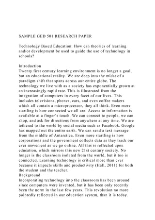 SAMPLE GED 501 RESEARCH PAPER
Technology Based Education: How can theories of learning
and/or development be used to guide the use of technology in
schools?
Introduction
Twenty first century learning environment is no longer a goal,
but an educational reality. We are deep into the midst of a
paradigm shift that spans across our entire globe. The
technology we live with as a society has exponentially grown at
an increasingly rapid rate. This is illustrated from the
integration of computers in every facet of our lives. This
includes televisions, phones, cars, and even coffee makers
which all contain a microprocessor, they all think. Even more
startling is how connected we all are. Access to information is
available at a finger’s touch. We can connect to people, we can
shop, and ask for directions from anywhere at any time. We are
tethered to the world by social media such as Facebook. Google
has mapped out the entire earth. We can send a text message
from the middle of Antarctica. Even more startling is how
corporations and the government collects data as they track our
ever movement as we go online. All this is reflected upon
education, which mirrors this new 21st century society. No
longer is the classroom isolated from the world, but it too is
connected. Learning technology is critical more than ever
because it impacts skills and productivity (Hall, 2011) for both
the student and the teacher.
Background
Incorporating technology into the classroom has been around
since computers were invented, but it has been only recently
been the norm in the last few years. This revolution no more
pointedly reflected in our education system, than it is today.
 