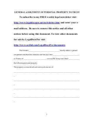 GENERAL ASSIGNMENT OF PERSONAL PROPERTY TO TRUST
To subscribe to my FREE weekly legal newsletter visit
http://www.legaldocspro.net/newsletter.htm and enter your e-
mail address. Be sure to remove this notice and all other
notices before using this document. To view other documents
for sale by LegalDocsPro visit
http://www.scribd.com/LegalDocsPro/documents
The Grantor__________________________________ hereby makes a general
assignment and therefore transfers and conveys unto ____________________________,
as Trustee of ________________________, a revocable living trust dated ____________
the following personal property.
The property so transferred and conveyed consists of:
_______________________________________________________________________
_
_______________________________________________________________________
_
_______________________________________________________________________
_
_______________________________________________________________________
_
1
 