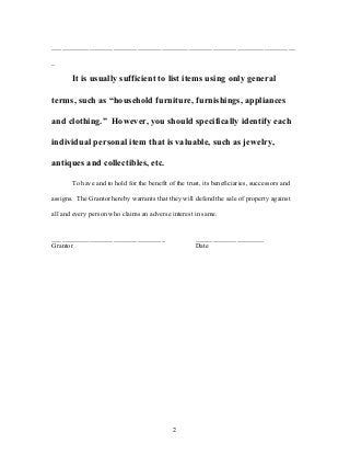 _______________________________________________________________________
_
It is usually sufficient to list items using only general
terms, such as “household furniture, furnishings, appliances
and clothing.” However, you should specifically identify each
individual personal item that is valuable, such as jewelry,
antiques and collectibles, etc.
To have and to hold for the benefit of the trust, its beneficiaries, successors and
assigns. The Grantor hereby warrants that they will defend the sale of property against
all and every person who claims an adverse interest in same.
_________________________________ ____________________
Grantor Date
2
 