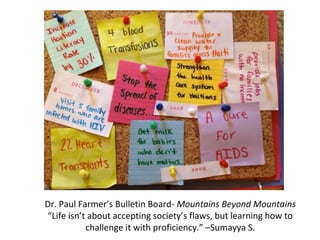 Dr. Paul Farmer’s Bulletin Board- Mountains Beyond Mountains
“Life isn’t about accepting society’s flaws, but learning how to
challenge it with proficiency.” –Sumayya S.
 