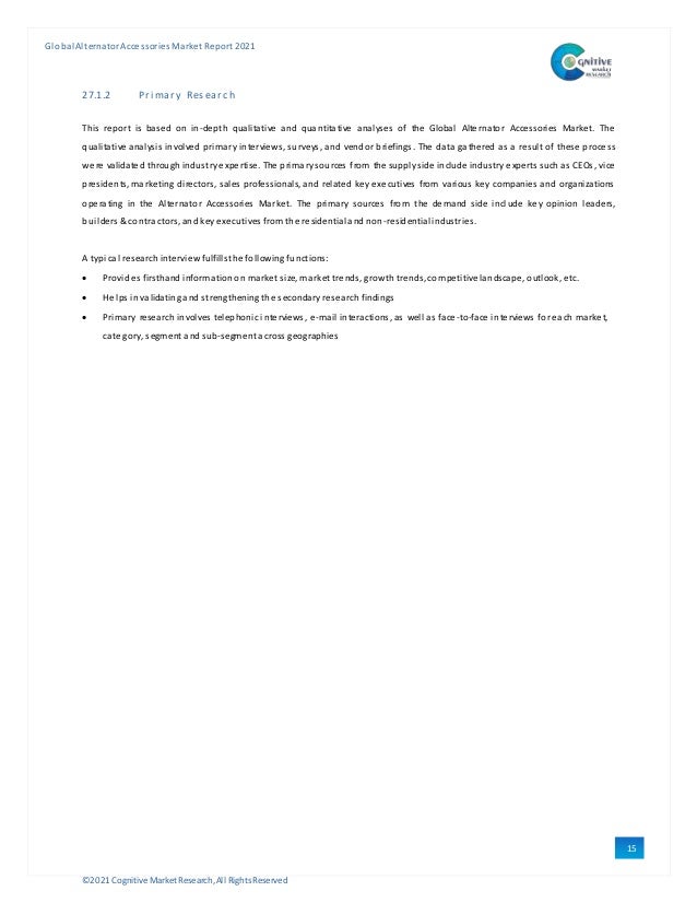 ©2021 Cognitive Market Research,All Rights Reserved
GlobalAlternator Accessories Market Report 2021
15
3
27.1.2 Pri mary Research
This report is based on in-depth qualitative and quantitative analyses of the Global Alternator Accessories Market. The
qualitative analysis involved primary interviews, surveys, and vendor briefings. The data gathered as a result of these process
were validated through industryexpertise. The primarysources from the supplyside include industry experts such as CEOs, vice
presidents, marketing directors, sales professionals, and related keyexecutives from various key companies and organizations
operating in the Alternator Accessories Market. The primary sources from the demand side include key opinion leaders,
builders & contractors, andkeyexecutives fromthe residentialandnon-residentialindustries.
A typical research interviewfulfillsthe following functions:
 Provides firsthand informationon market size, market trends, growthtrends, competitive landscape, outlook, etc.
 Helps invalidatingandstrengthening the secondaryresearch findings
 Primary research involves telephonic interviews, e-mail interactions, as well as face-to-face interviews foreach market,
category, segment andsub-segment across geographies
 