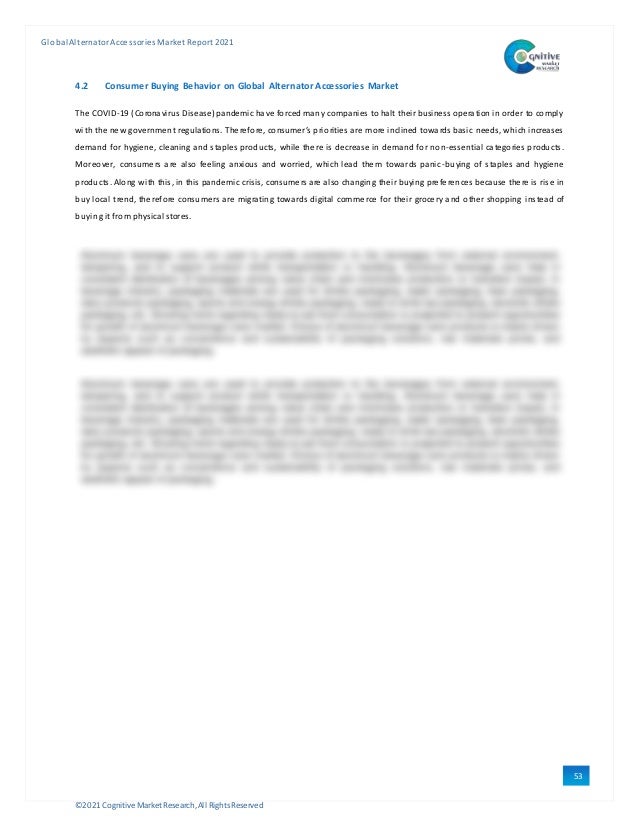 ©2021 Cognitive Market Research,All Rights Reserved
GlobalAlternator Accessories Market Report 2021
53
4.2 Consumer Buying Behavior on Global Alternator Accessories Market
The COVID-19 (Coronavirus Disease)pandemic have forced many companies to halt theirbusiness operation in order to comply
with the new government regulations. Therefore, consumer’s priorities are more inclined towards basic needs, which increases
demand for hygiene, cleaning and staples products, while there is decrease in demand for non-essential categories products.
Moreover, consumers are also feeling anxious and worried, which lead them towards panic-buying of staples and hygiene
products. Along with this, in this pandemic crisis, consumers are also changing their buying preferences because there is ris e in
buy local trend, therefore consumers are migrating towards digital commerce for their grocery and other shopping instead of
buying it from physical stores.
 