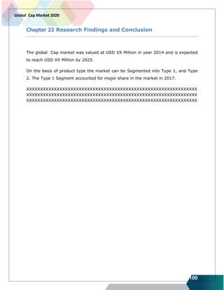 100
Global Cap Market 2020
Chapter 22 Research Findings and Conclusion
The global Cap market was valued at USD XX Million in year 2014 and is expected
to reach USD XX Million by 2025.
On the basis of product type the market can be Segmented into Type 1, and Type
2. The Type 1 Segment accounted for major share in the market in 2017.
XXXXXXXXXXXXXXXXXXXXXXXXXXXXXXXXXXXXXXXXXXXXXXXXXXXXXXXXXXXXXX
XXXXXXXXXXXXXXXXXXXXXXXXXXXXXXXXXXXXXXXXXXXXXXXXXXXXXXXXXXXXXX
XXXXXXXXXXXXXXXXXXXXXXXXXXXXXXXXXXXXXXXXXXXXXXXXXXXXXXXXXXXXXX
 