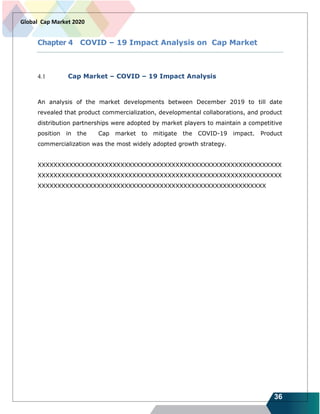 36
Global Cap Market 2020
Chapter 4 COVID – 19 Impact Analysis on Cap Market
4.1 Cap Market – COVID – 19 Impact Analysis
An analysis of the market developments between December 2019 to till date
revealed that product commercialization, developmental collaborations, and product
distribution partnerships were adopted by market players to maintain a competitive
position in the Cap market to mitigate the COVID-19 impact. Product
commercialization was the most widely adopted growth strategy.
XXXXXXXXXXXXXXXXXXXXXXXXXXXXXXXXXXXXXXXXXXXXXXXXXXXXXXXXXXXXXX
XXXXXXXXXXXXXXXXXXXXXXXXXXXXXXXXXXXXXXXXXXXXXXXXXXXXXXXXXXXXXX
XXXXXXXXXXXXXXXXXXXXXXXXXXXXXXXXXXXXXXXXXXXXXXXXXXXXXXXXXX
 