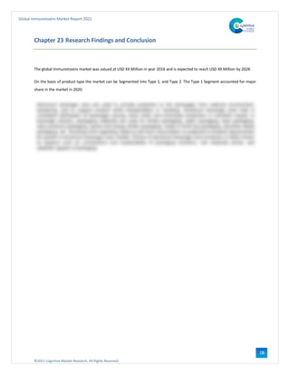 ©2021 Cognitive Market Research, All Rights Reserved
Global Immunotoxins Market Report 2021
116
Chapter 23 Research Findings and Conclusion
The global Immunotoxins market was valued at USD XX Million in year 2016 and is expected to reach USD XX Million by 2028.
On the basis of product type the market can be Segmented into Type 1, and Type 2. The Type 1 Segment accounted for major
share in the market in 2020.
 
