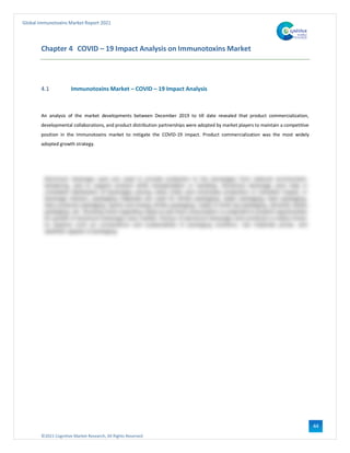 ©2021 Cognitive Market Research, All Rights Reserved
Global Immunotoxins Market Report 2021
44
Chapter 4 COVID – 19 Impact Analysis on Immunotoxins Market
4.1 Immunotoxins Market – COVID – 19 Impact Analysis
An analysis of the market developments between December 2019 to till date revealed that product commercialization,
developmental collaborations, and product distribution partnerships were adopted by market players to maintain a competitive
position in the Immunotoxins market to mitigate the COVID-19 impact. Product commercialization was the most widely
adopted growth strategy.
 