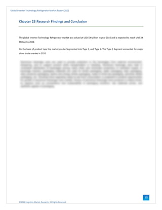 ©2021 Cognitive Market Research, All Rights Reserved
Global Inverter Technology Refrigerator Market Report 2021
122
Chapter 23 Research Findings and Conclusion
The global Inverter Technology Refrigerator market was valued at USD XX Million in year 2016 and is expected to reach USD XX
Million by 2028.
On the basis of product type the market can be Segmented into Type 1, and Type 2. The Type 1 Segment accounted for major
share in the market in 2020.
 