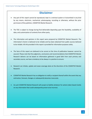 ©2021 Cognitive Market Research, All Rights Reserved
Global Inverter Technology Refrigerator Market Report 2021
123
Disclaimer
• Any part of this report cannot be reproduced, kept in a retrieval system or transmitted in any kind
by any means, electronic, mechanical, photocopying, recording or otherwise, without the prior
permission of the publisher, COGNITIVE Market Research.
• The TOC is subject to change during final deliverable depending upon the feasibility, availability of
data, and customization of contents from either party.
• The information and opinions in this report were prepared by COGNITIVE Market Research. The
information’s herein is believed to be reliable and has been obtained from public sources believed
to be reliable. All info provided in this report is provided for information purposes solely.
• The facts of this report are believed to be correct at the time of publication however cannot be
assured. Please note that the judgments, conclusions and recommendations that COGNITIVE Market
Research delivers can be based on information gathered in good faith from each primary and
secondary source, we have a tendency to be always in a position to ensure.
• Research can initiate, update and cease coverage alone at the discretion of the COGNITIVE Market
Research.
• COGNITIVE Market Research has no obligation to notify a recipient thereof within the event that any
estimation, forecast, changes or subsequently becomes inaccurate.
• As such COGNITIVE Market Research will accept no liability whatever for actions taken based mostly
on any information that could subsequently prove to be incorrect.
 
