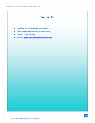 ©2021 Cognitive Market Research, All Rights Reserved
Global Inverter Technology Refrigerator Market Report 2021
124
Contact Us
• Published By: Cognitive Market Research
• Email: sales@cognitivemarketresearch.com
• Phone: +1 312-376-8303
• Website: www.cogntiivemarketresearch.com
 