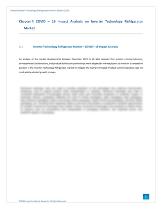 ©2021 Cognitive Market Research, All Rights Reserved
Global Inverter Technology Refrigerator Market Report 2021
51
Chapter 4 COVID – 19 Impact Analysis on Inverter Technology Refrigerator
Market
4.1 Inverter Technology Refrigerator Market – COVID – 19 Impact Analysis
An analysis of the market developments between December 2019 to till date revealed that product commercialization,
developmental collaborations, and product distribution partnerships were adopted by market players to maintain a competitive
position in the Inverter Technology Refrigerator market to mitigate the COVID-19 impact. Product commercialization was the
most widely adopted growth strategy.
 