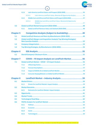 Data has been removed due to this being a sample, to access the paid version please contact us!
Global LendTech Market Report 2023
6
4.2.4 Latin America LendTech Status and Prospect (2018-2030) .......................................... 46
4.2.4.1 Latin America LendTech Value, Absolute & Opportunity Analysis..................46
4.2.5 Middle East and Africa LendTech Status and Prospect (2018-2030) ............................ 47
4.2.5.1 Middle East and Africa LendTech Value, Absolute & Opportunity
Analysis............................................................................................................47
4.3 Global LendTech Market Component (2018-2030).......................................................48
4.3.1 Global LendTech Revenue Status and Outlook (2018-2030)........................................ 48
5.1 Global LendTech Revenue and Share by Manufacturers (2018-2022) ...........................49
5.2 Global LendTech Mergers and Acquisition Analysis/ Top Winning Strategies/
New Launches Analysis...............................................................................................52
5.3 Company Categorization.............................................................................................53
5.4 Top Winning Strategies, by Manufacturers (2018-2022)...............................................54
6.1 Overall Company’s Disclosure Score............................................................................55
7.1 Global LendTech Market – COVID – 19 Impact Analysis ...............................................56
7.1.1 Influencing Factors...................................................................................................... 57
7.1.2 Forecast Assumptions................................................................................................. 57
7.1.3 Impact of COVID-19 on Global LendTech Market ........................................................ 58
7.1.4 Consumer Buying Behavior on Global LendTech Market............................................. 58
8.1 Market Drivers...........................................................................................................59
8.1.1 Drivers for LendTech Market: Impact Analysis............................................................ 59
8.2 Market Restraints.......................................................................................................60
8.2.1 Restraints for LendTech Market: Impact Analysis ....................................................... 60
8.3 Opportunity ...............................................................................................................61
8.4 Market Trends............................................................................................................61
8.5 Technological Road Map.............................................................................................62
8.6 PESTEL Analysis for LendTech Market .........................................................................63
8.6.1 Political....................................................................................................................... 63
8.6.2 Economic .................................................................................................................... 63
8.6.3 Social .......................................................................................................................... 64
8.6.4 Technological.............................................................................................................. 64
 