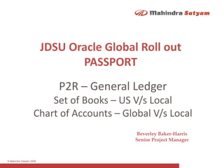 © Mahindra Satyam 2009
P2R – General Ledger
Set of Books – US V/s Local
Chart of Accounts – Global V/s Local
JDSU Oracle Global Roll out
PASSPORT
Beverley Baker-Harris
Senior Project Manager
 