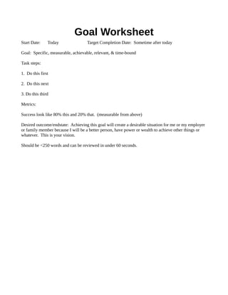 Goal Worksheet
Start Date: Today Target Completion Date: Sometime after today
Goal: Specific, measurable, achievable, relevant, & time-bound
Task steps:
1. Do this first
2. Do this next
3. Do this third
Metrics:
Success look like 80% this and 20% that. (measurable from above)
Desired outcome/endstate: Achieving this goal will create a desirable situation for me or my employer
or family member because I will be a better person, have power or wealth to achieve other things or
whatever. This is your vision.
Should be <250 words and can be reviewed in under 60 seconds.
 