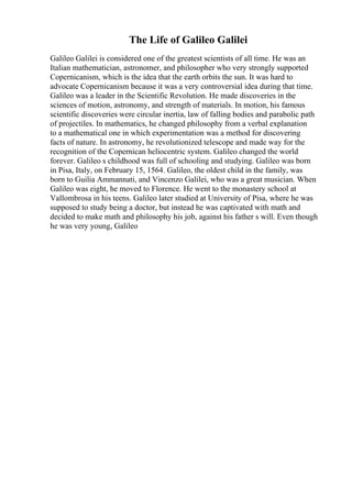 The Life of Galileo Galilei
Galileo Galilei is considered one of the greatest scientists of all time. He was an
Italian mathematician, astronomer, and philosopher who very strongly supported
Copernicanism, which is the idea that the earth orbits the sun. It was hard to
advocate Copernicanism because it was a very controversial idea during that time.
Galileo was a leader in the Scientific Revolution. He made discoveries in the
sciences of motion, astronomy, and strength of materials. In motion, his famous
scientific discoveries were circular inertia, law of falling bodies and parabolic path
of projectiles. In mathematics, he changed philosophy from a verbal explanation
to a mathematical one in which experimentation was a method for discovering
facts of nature. In astronomy, he revolutionized telescope and made way for the
recognition of the Copernican heliocentric system. Galileo changed the world
forever. Galileo s childhood was full of schooling and studying. Galileo was born
in Pisa, Italy, on February 15, 1564. Galileo, the oldest child in the family, was
born to Guilia Ammannati, and Vincenzo Galilei, who was a great musician. When
Galileo was eight, he moved to Florence. He went to the monastery school at
Vallombrosa in his teens. Galileo later studied at University of Pisa, where he was
supposed to study being a doctor, but instead he was captivated with math and
decided to make math and philosophy his job, against his father s will. Even though
he was very young, Galileo
 