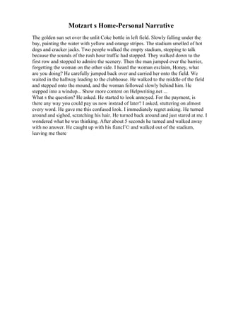 Motzart s Home-Personal Narrative
The golden sun set over the unlit Coke bottle in left field. Slowly falling under the
bay, painting the water with yellow and orange stripes. The stadium smelled of hot
dogs and cracker jacks. Two people walked the empty stadium, stopping to talk
because the sounds of the rush hour traffic had stopped. They walked down to the
first row and stopped to admire the scenery. Then the man jumped over the barrier,
forgetting the woman on the other side. I heard the woman exclaim, Honey, what
are you doing? He carefully jumped back over and carried her onto the field. We
waited in the hallway leading to the clubhouse. He walked to the middle of the field
and stepped onto the mound, and the woman followed slowly behind him. He
stepped into a windup... Show more content on Helpwriting.net ...
What s the question? He asked. He started to look annoyed. For the payment, is
there any way you could pay us now instead of later? I asked, stuttering on almost
every word. He gave me this confused look. I immediately regret asking. He turned
around and sighed, scratching his hair. He turned back around and just stared at me. I
wondered what he was thinking. After about 5 seconds he turned and walked away
with no answer. He caught up with his fiancГ© and walked out of the stadium,
leaving me there
 