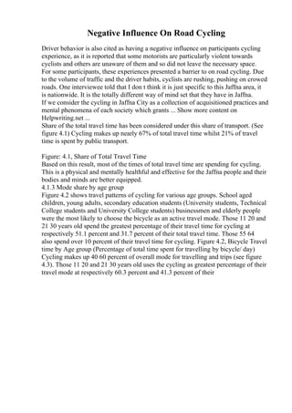 Negative Influence On Road Cycling
Driver behavior is also cited as having a negative influence on participants cycling
experience, as it is reported that some motorists are particularly violent towards
cyclists and others are unaware of them and so did not leave the necessary space.
For some participants, these experiences presented a barrier to on road cycling. Due
to the volume of traffic and the driver habits, cyclists are rushing, pushing on crowed
roads. One interviewee told that I don t think it is just specific to this Jaffna area, it
is nationwide. It is the totally different way of mind set that they have in Jaffna.
If we consider the cycling in Jaffna City as a collection of acquisitioned practices and
mental phenomena of each society which grants ... Show more content on
Helpwriting.net ...
Share of the total travel time has been considered under this share of transport. (See
figure 4.1) Cycling makes up nearly 67% of total travel time whilst 21% of travel
time is spent by public transport.
Figure: 4.1, Share of Total Travel Time
Based on this result, most of the times of total travel time are spending for cycling.
This is a physical and mentally healthful and effective for the Jaffna people and their
bodies and minds are better equipped.
4.1.3 Mode share by age group
Figure 4.2 shows travel patterns of cycling for various age groups. School aged
children, young adults, secondary education students (University students, Technical
College students and University College students) businessmen and elderly people
were the most likely to choose the bicycle as an active travel mode. Those 11 20 and
21 30 years old spend the greatest percentage of their travel time for cycling at
respectively 51.1 percent and 31.7 percent of their total travel time. Those 55 64
also spend over 10 percent of their travel time for cycling. Figure 4.2, Bicycle Travel
time by Age group (Percentage of total time spent for travelling by bicycle/ day)
Cycling makes up 40 60 percent of overall mode for travelling and trips (see figure
4.3). Those 11 20 and 21 30 years old uses the cycling as greatest percentage of their
travel mode at respectively 60.3 percent and 41.3 percent of their
 