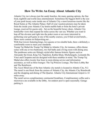 How To Write An Essay About Atlantic City
Atlantic City isn t always just the sandy beaches, the many gaming options, the fine
food, nightlife and world class entertainment. Sometimes the biggest thrill is the size
of your posh luxury suite inside one of Atlantic City s most luxurious resorts like the
Royal Suites at The Atlantic Palace. Half of your vacation pictures may be taken
from the inside your Atlantic City hotels marble bath or from the hotel s private
lounge, reserved for guests only . Set on the beautiful Jersey shore, Atlantic City
hotelsoffer views that expand for miles across the vast sea. Whether you want to
hop off the elevator and right into the poker room or are more interested in
perfecting your golf game at one of the nearby courses, you ll find several hotels...
Show more content on Helpwriting.net ...
With four towers featuring kings, two queens or two double beds, there s definitely a
comfortable room to meet your standards.
Trump Taj Mahal the Trump Taj Mahal in Atlantic City, for instance, offers theme
suites with one or two bedrooms, two full baths and a living room with dining area.
The penthouse suites are fittingly styled after famous historic figures such as
Alexander the Great, King Tut, Napoleon, Kublai Khan, Michelangelo, Leonardo Da
Vinci and Cleopatra and are designed with these notables in mind. The Trump Taj
Mahal also offers twenty four hour in room dining service and information
assistance, as well as three lounges: The Taj Princess Lounge, The Oasis Lobby Bar
and The Rainforest.
The Ascot Motel one of the best Atlantic city motels is located in Atlantic City, N.J.
The motel is one block from the casinos of Atlantic City, the Atlantic City Boardwalk
and the shopping and dining of The Quarter. Atlantic City International Airport is 14
miles away.
The motel serves complimentary continental breakfasts. Complimentary coffee and a
microwave are available in the lobby. An outdoor pool is open seasonally. Garage
parking is
 