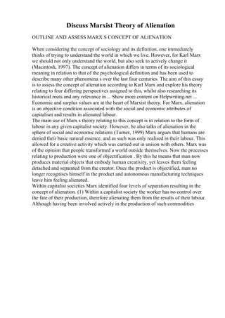 Discuss Marxist Theory of Alienation
OUTLINE AND ASSESS MARX S CONCEPT OF ALIENATION
When considering the concept of sociology and its definition, one immediately
thinks of trying to understand the world in which we live. However, for Karl Marx
we should not only understand the world, but also seek to actively change it
(Macintosh, 1997). The concept of alienation differs in terms of its sociological
meaning in relation to that of the psychological definition and has been used to
describe many other phenomena s over the last four centuries. The aim of this essay
is to assess the concept of alienation according to Karl Marx and explore his theory
relating to four differing perspectives assigned to this, whilst also researching its
historical roots and any relevance in ... Show more content on Helpwriting.net ...
Economic and surplus values are at the heart of Marxist theory. For Marx, alienation
is an objective condition associated with the social and economic attributes of
capitalism and results in alienated labour.
The main use of Marx s theory relating to this concept is in relation to the form of
labour in any given capitalist society. However, he also talks of alienation in the
sphere of social and economic relations (Turner, 1999) Marx argues that humans are
denied their basic natural essence, and as such was only realised in their labour. This
allowed for a creative activity which was carried out in unison with others. Marx was
of the opinion that people transformed a world outside themselves. Now the processes
relating to production were one of objectification . By this he means that man now
produces material objects that embody human creativity, yet leaves them feeling
detached and separated from the creator. Once the product is objectified, man no
longer recognises himself in the product and autonomous manufacturing techniques
leave him feeling alienated.
Within capitalist societies Marx identified four levels of separation resulting in the
concept of alienation. (1) Within a capitalist society the worker has no control over
the fate of their production, therefore alienating them from the results of their labour.
Although having been involved actively in the production of such commodities
 