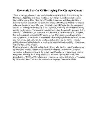 Economic Benefits Of Hostinging The Olympic Games
There is also question as to how much benefit is actually derived from hosting the
Olympics. According to a study conducted by Chengli Tien of National Taiwan
Normal University, Huai Chun Lo of Yuan Ze University, and Hsiou Wei Lin of
National Taiwan University, the economic impact of hosting the Olympic Games is
only on a short term basis. The study concludes that GDP only rises by an average
around 2% in the years leading up to the Olympics, with very minimal effect during
or after the Olympics. The unemployment of host cities decreases by a meager 0.3%
annually. David Forrest, an economist and professor at the University of Liverpool,
has spoken against hosting the Olympics, saying There is an absolute consensus
among sports economists that it is economically damaging to host the Games, unless
one puts a very high value on the local population enjoying the party. The only
publications attributing benefits to hosting are by consultancies paid by politicians to
validate their vanity projects.
I had the chance to talk with a close family friend who lived in Lake Placid growing
up and was a resident of the town when they hosted the 1980 Winter Olympics.
According to Tom Irvin, he and the rest of Lake Placid were ecstatic about hosting
the games. Not only did it bring attention to the small upstate New York town
(population of 2,500 in 1980), but many venues were built with the help of financing
by the state of New York and the International Olympic Committee. These
 