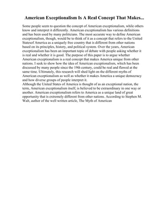 American Exceptionalism Is A Real Concept That Makes...
Some people seem to question the concept of American exceptionalism, while others
know and interpret it differently. American exceptionalism has various definitions
and has been used by many politicians. The most accurate way to define American
exceptionalism, though, would be to think of it as a concept that refers to the United
Statesof America as a uniquely free country that is different from other nations
based on its principles, history, and political system. Over the years, American
exceptionalism has been an important topic of debate with people asking whether it
is real and whether it is good. The purpose of this paper is to argue whether
American exceptionalism is a real concept that makes America unique from other
nations. I seek to show how the idea of American exceptionalism, which has been
discussed by many people since the 19th century, could be real and flawed at the
same time. Ultimately, this research will shed light on the different myths of
American exceptionalism as well as whether it makes America a unique democracy
and how diverse groups of people interpret it.
Although the United States of America is thought of as an exceptional nation, the
term, American exceptionalism itself, is believed to be extraordinary in one way or
another. American exceptionalism refers to America as a unique land of great
opportunity that is extremely different from other nations. According to Stephen M.
Walt, author of the well written article, The Myth of American
 