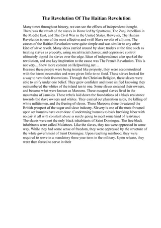 The Revolution Of The Haitian Revolution
Many times throughout history, we can see the effects of independent thought.
There was the revolt of the slaves in Rome led by Spartacus, The Zanj Rebellion in
the Middle East, and The Civil War in the United States. However, The Haitian
Revolution is one of the most effective and swift Slave revolts of all time. The
causes of the Haitian Revolution were quite simple and was similar to any other
kind of slave revolt. Many ideas carried around by slave traders at the time such as
treating slaves as property, using social/racial classes, and oppressive control
ultimately tipped the slaves over the edge. Ideas of independence also sparked the
revolution, and one key inspiration to the cause was The French Revolution. This is
not very... Show more content on Helpwriting.net ...
Because these people were being treated like property, they were accommodated
with the barest necessities and were given little to no food. These slaves looked for
a way to vent their frustrations. Through the Christian Religion, these slaves were
able to unify under one belief. They grew confident and more unified knowing they
outnumbered the whites of the island ten to one. Some slaves escaped their owners,
and became what were known as Maroons. These escaped slaves lived in the
mountains of Jamaica. These rebels laid down the foundations of a black resistance
towards the slave owners and whites. They carried out plantation raids, the killing of
white militiamen, and the freeing of slaves. These Maroons alone threatened the
British prospect of the sugar and slave industry. Slavery is one of the most frowned
upon act humans have ever done. Condemning humans to back breaking labor with
no pay at all with constant abuse is surely going to meet some kind of resistance
The slaves were not the only black inhabitants of Saint Domingue. The free black
inhabitants were called Mulattoes. Like the slaves, they too were oppressed in some
way. While they had some sense of freedom, they were oppressed by the structure of
the white government of Saint Domingue. Upon reaching manhood, they were
required to serve in a mandatory three year term in the military. Upon release, they
were then forced to serve in their
 