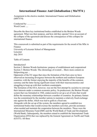 International Finance And Globalisation ( Mn7574 )
Assignment in the elective module: International Finance and Globalisation
(MN7574)
Conducted by: ...............
Word Count: ....
Describe the three key institutional bodies established in the Bretton Woods
agreement. What was their purpose, and how did they operate? Give an account of
the collapse of the agreement and discuss the consequences of this collapse for
international finance.
This coursework is submitted as part of the requirements for the award of the MSc in
Finance
University of Leicester School of Management
Leicester
July 2014
Table of Contents
Introduction3
Section 2: Bretton Woods Institutions: purpose of establishment and cooperation4
Section 3: Bretton Woods: The chronology of events6... Show more content on
Helpwriting.net ...
Opponents of the EU argue that since the formation of the Euro area we have
observed an increasing divergence between the northern and southern European
countries; with the former enjoying the majority of the benefits of the common
currency and the latter facing significant issues with their macroeconomics and
struggling to keep up with their northern counterparts.
The formation of the EEA, however, was not the first attempt by societies to converge
their interests under a common economic policy. Its predecessor, the Bretton Woods
system that was formatted in 1944, endeavoured to set up a set of rules that would
define the monetary relationships between a number of countries. Its primary feature
was the commitment by the member nations to maintain a relatively fixed exchange
rate against the dollar, which was tied to gold at a fixed rate.
Alongside with the set up of the system, the members agreed to establish two
institutional bodies that would oversee the members activities, provide assistance
when needed and maintain the cooperation between the members. Those were the
International Monetary Fund (IMF) and the World Bank of Trade and Development
(World Bank). Subsequently, the members aimed to establish the International Trade
Organization (ITO) that was replaced by the General Agreement on Tariffs and Trade
(GATT). All three
 