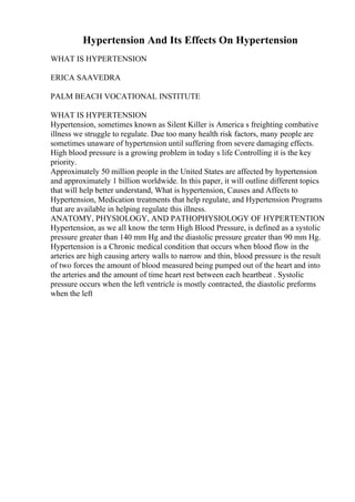 Hypertension And Its Effects On Hypertension
WHAT IS HYPERTENSION
ERICA SAAVEDRA
PALM BEACH VOCATIONAL INSTITUTE
WHAT IS HYPERTENSION
Hypertension, sometimes known as Silent Killer is America s freighting combative
illness we struggle to regulate. Due too many health risk factors, many people are
sometimes unaware of hypertension until suffering from severe damaging effects.
High blood pressure is a growing problem in today s life Controlling it is the key
priority.
Approximately 50 million people in the United States are affected by hypertension
and approximately 1 billion worldwide. In this paper, it will outline different topics
that will help better understand, What is hypertension, Causes and Affects to
Hypertension, Medication treatments that help regulate, and Hypertension Programs
that are available in helping regulate this illness.
ANATOMY, PHYSIOLOGY, AND PATHOPHYSIOLOGY OF HYPERTENTION
Hypertension, as we all know the term High Blood Pressure, is defined as a systolic
pressure greater than 140 mm Hg and the diastolic pressure greater than 90 mm Hg.
Hypertension is a Chronic medical condition that occurs when blood flow in the
arteries are high causing artery walls to narrow and thin, blood pressure is the result
of two forces the amount of blood measured being pumped out of the heart and into
the arteries and the amount of time heart rest between each heartbeat . Systolic
pressure occurs when the left ventricle is mostly contracted, the diastolic preforms
when the left
 