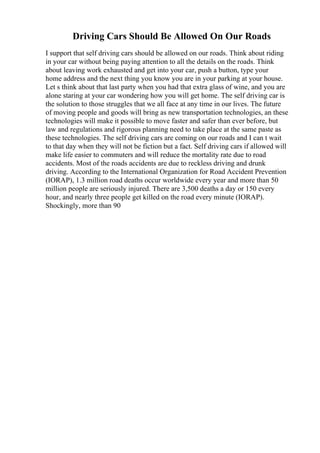 Driving Cars Should Be Allowed On Our Roads
I support that self driving cars should be allowed on our roads. Think about riding
in your car without being paying attention to all the details on the roads. Think
about leaving work exhausted and get into your car, push a button, type your
home address and the next thing you know you are in your parking at your house.
Let s think about that last party when you had that extra glass of wine, and you are
alone staring at your car wondering how you will get home. The self driving car is
the solution to those struggles that we all face at any time in our lives. The future
of moving people and goods will bring as new transportation technologies, an these
technologies will make it possible to move faster and safer than ever before, but
law and regulations and rigorous planning need to take place at the same paste as
these technologies. The self driving cars are coming on our roads and I can t wait
to that day when they will not be fiction but a fact. Self driving cars if allowed will
make life easier to commuters and will reduce the mortality rate due to road
accidents. Most of the roads accidents are due to reckless driving and drunk
driving. According to the International Organization for Road Accident Prevention
(IORAP), 1.3 million road deaths occur worldwide every year and more than 50
million people are seriously injured. There are 3,500 deaths a day or 150 every
hour, and nearly three people get killed on the road every minute (IORAP).
Shockingly, more than 90
 