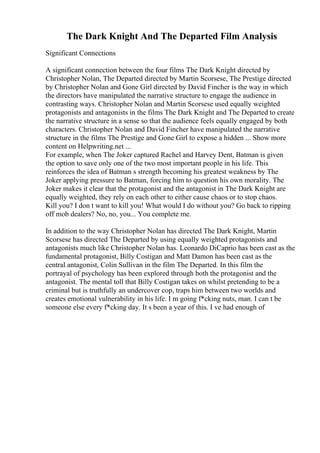The Dark Knight And The Departed Film Analysis
Significant Connections
A significant connection between the four films The Dark Knight directed by
Christopher Nolan, The Departed directed by Martin Scorsese, The Prestige directed
by Christopher Nolan and Gone Girl directed by David Fincher is the way in which
the directors have manipulated the narrative structure to engage the audience in
contrasting ways. Christopher Nolan and Martin Scorsese used equally weighted
protagonists and antagonists in the films The Dark Knight and The Departed to create
the narrative structure in a sense so that the audience feels equally engaged by both
characters. Christopher Nolan and David Fincher have manipulated the narrative
structure in the films The Prestige and Gone Girl to expose a hidden ... Show more
content on Helpwriting.net ...
For example, when The Joker captured Rachel and Harvey Dent, Batman is given
the option to save only one of the two most important people in his life. This
reinforces the idea of Batman s strength becoming his greatest weakness by The
Joker applying pressure to Batman, forcing him to question his own morality. The
Joker makes it clear that the protagonist and the antagonist in The Dark Knight are
equally weighted, they rely on each other to either cause chaos or to stop chaos.
Kill you? I don t want to kill you! What would I do without you? Go back to ripping
off mob dealers? No, no, you... You complete me.
In addition to the way Christopher Nolan has directed The Dark Knight, Martin
Scorsese has directed The Departed by using equally weighted protagonists and
antagonists much like Christopher Nolan has. Leonardo DiCaprio has been cast as the
fundamental protagonist, Billy Costigan and Matt Damon has been cast as the
central antagonist, Colin Sullivan in the film The Departed. In this film the
portrayal of psychology has been explored through both the protagonist and the
antagonist. The mental toll that Billy Costigan takes on whilst pretending to be a
criminal but is truthfully an undercover cop, traps him between two worlds and
creates emotional vulnerability in his life. I m going f*cking nuts, man. I can t be
someone else every f*cking day. It s been a year of this. I ve had enough of
 