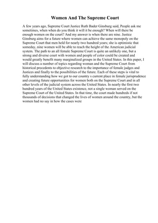 Women And The Supreme Court
A few years ago, Supreme Court Justice Ruth Bader Ginsburg said, People ask me
sometimes, when when do you think it will it be enough? When will there be
enough women on the court? And my answer is when there are nine. Justice
Ginsburg aims for a future where women can achieve the same monopoly on the
Supreme Court that men held for nearly two hundred years; she is optimistic that
someday, nine women will be able to reach the height of the American judicial
system. The path to an all female Supreme Court is quite an unlikely one, but a
strong and diverse court with women and people of color could be created and
would greatly benefit many marginalized groups in the United States. In this paper, I
will discuss a number of topics regarding woman and the Supreme Court from
historical precedents to objective research to the importance of female judges and
Justices and finally to the possibilities of the future. Each of these steps is vital to
fully understanding how we got to our country s current place in female jurisprudence
and creating future opportunities for women both on the Supreme Court and in all
other levels of the judicial system across the United States. In nearly the first two
hundred years of the United States existence, not a single woman served on the
Supreme Court of the United States. In that time, the court made hundreds if not
thousands of decisions that changed the lives of women around the country, but the
women had no say in how the cases were
 