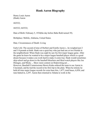 Hank Aaron Biography
Henry Louis Aaron
(Hank) Aaron
#65532;
#65532; #65532;
Date of Birth: February 5, 1934(the day before Babe Ruth turned 39).
Birthplace: Mobile, Alabama, United States
Date. Circumstances of Death: Living
Early Life: The second of nine of Herbert and Estella Aaron s , he weighed just 2
and 1/4 pounds at birth. Hank was a quiet boy who just had one or two friends in
the neighborhood. When Hank was eight he saw his first major league game. After
the game he knew he wanted to be a major league baseball player which is a good
dream because it makes you work hard to make it come true. Hank would sometimes
skip school and go down to the baseball bleachers and liked watch players like Joe
Dimagio, and Micky ... Show more content on Helpwriting.net ...
However, Baseball Commissioner Bowie Kuhn ordered the team to use Aaron in
Cincinnati, and he tied the record in his first trip to the plate. When he retired, he
held all time major league records for extra base hits, 1,477; total bases, 6,856; and
runs batted in, 2,297. Aaron then returned to Atlanta to work in the
 