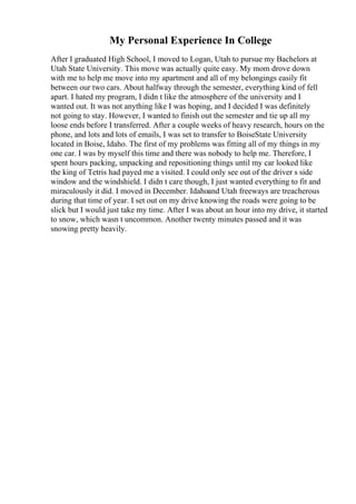 My Personal Experience In College
After I graduated High School, I moved to Logan, Utah to pursue my Bachelors at
Utah State University. This move was actually quite easy. My mom drove down
with me to help me move into my apartment and all of my belongings easily fit
between our two cars. About halfway through the semester, everything kind of fell
apart. I hated my program, I didn t like the atmosphere of the university and I
wanted out. It was not anything like I was hoping, and I decided I was definitely
not going to stay. However, I wanted to finish out the semester and tie up all my
loose ends before I transferred. After a couple weeks of heavy research, hours on the
phone, and lots and lots of emails, I was set to transfer to BoiseState University
located in Boise, Idaho. The first of my problems was fitting all of my things in my
one car. I was by myself this time and there was nobody to help me. Therefore, I
spent hours packing, unpacking and repositioning things until my car looked like
the king of Tetris had payed me a visited. I could only see out of the driver s side
window and the windshield. I didn t care though, I just wanted everything to fit and
miraculously it did. I moved in December. Idahoand Utah freeways are treacherous
during that time of year. I set out on my drive knowing the roads were going to be
slick but I would just take my time. After I was about an hour into my drive, it started
to snow, which wasn t uncommon. Another twenty minutes passed and it was
snowing pretty heavily.
 