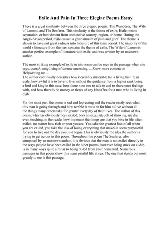 Exile And Pain In Three Elegiac Poems Essay
There is a great similarity between the three elegiac poems, The Wanderer, The Wife
of Lament, and The Seafarer. This similarity is the theme of exile. Exile means
separation, or banishment from ones native country, region, or home. During the
Anglo Saxon period, exile caused a great amount of pain and grief. The theme is
shown to have put great sadness into literature of this time period. The majority of the
world s literature from the past contains the theme of exile. The Wife of Lamentis
another perfect example of literature with exile, and was written by an unknown
author.
The most striking example of exile in this poem can be seen in the passage when she
says, quot;A song I sing of sorrow unceasing, ... Show more content on
Helpwriting.net ...
The author continually describes how incredibly miserable he is living his life in
exile, how awful it is to have to live without the guidance from a higher rank being
a lord and king in this case, how there is no one to talk to and to share ones feelings
with, and how there is no money or riches of any kindвЂљ for a man who is living in
exile.
For the most part, the poem is sad and depressing and the reader easily sees what
this man is going through and how terrible it must be for him to live without all
the things many others take for granted everyday of their lives. The author of this
poem, who has obviously been exiled, does an exquisite job of showing, maybe
even teaching, to the reader how important the things are that you lose in life when
exiled, no matter how rich or poor you are. You take the greatest loss of all when
you are exiled, you take the loss of losing everything that makes it seem purposeful
for you to live out the day you just began. This is obviously the idea the author is
trying to get across in this poem. Throughout the poem The Seafarer, also
composed by an unknown author, it is obvious that the man is not exiled directly in
the ways people have been exiled in the other poems, however being stuck on a ship
is in many ways quite similar to being exiled from your homeland. Numerous
passages in this poem show this mans painful life at sea. The one that stands out most
greatly to me is this passage;
 