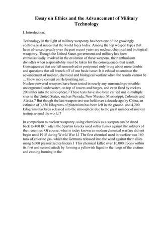 Essay on Ethics and the Advancement of Military
Technology
I. Introduction:
Technology in the light of military weaponry has been one of the growingly
controversial issues that the world faces today. Among the top weapon types that
have advanced greatly over the past recent years are nuclear, chemical and biological
weaponry. Though the United States government and militaryhas been
enthusiastically involved in the evolution of these weapons, their enthusiasm
dwindles when responsibility must be taken for the consequences that result.
Consequences that are left unresolved or postponed only bring about more doubts
and questions that all branch off of one basic issue: Is it ethical to continue the
advancement of nuclear, chemical and biological warfare when the results cannot be
... Show more content on Helpwriting.net ...
Nuclear powered weapons have been tested in nearly any surroundings possible:
underground, underwater, on top of towers and barges, and even fired by rockets
200 miles into the atmosphere.7 These tests have also been carried out in multiple
sites in the United States, such as Nevada, New Mexico, Mississippi, Colorado and
Alaska.7 But though the last weapon test was held over a decade ago by China, an
estimate of 3,830 kilograms of plutonium has been left in the ground, and 4,200
kilograms has been released into the atmosphere due to the great number of nuclear
testing around the world.7
In comparison to nuclear weaponry, using chemicals as a weapon can be dated
back to 400 BC. when the Spartan Greeks used sulfur fumes against the soldiers of
their enemies. Of course, what is today known as modern chemical warfare did not
begin until 1915 during World War I.1 The first chemical used in warfare was 160
tons of chlorine gas, which the Germans released into the wind against their allies
using 6,000 pressurized cylinders.1 This chemical killed over 10,000 troops within
its first and second attack by forming a yellowish liquid in the lungs of the victims
and causing burning in the
 