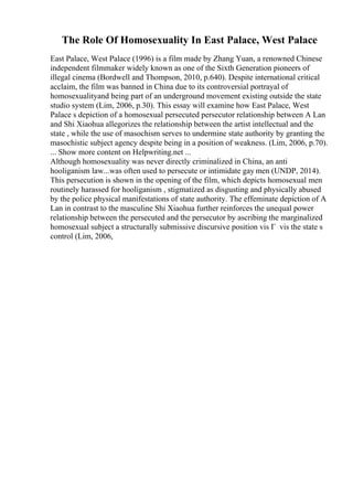 The Role Of Homosexuality In East Palace, West Palace
East Palace, West Palace (1996) is a film made by Zhang Yuan, a renowned Chinese
independent filmmaker widely known as one of the Sixth Generation pioneers of
illegal cinema (Bordwell and Thompson, 2010, p.640). Despite international critical
acclaim, the film was banned in China due to its controversial portrayal of
homosexualityand being part of an underground movement existing outside the state
studio system (Lim, 2006, p.30). This essay will examine how East Palace, West
Palace s depiction of a homosexual persecuted persecutor relationship between A Lan
and Shi Xiaohua allegorizes the relationship between the artist intellectual and the
state , while the use of masochism serves to undermine state authority by granting the
masochistic subject agency despite being in a position of weakness. (Lim, 2006, p.70).
... Show more content on Helpwriting.net ...
Although homosexuality was never directly criminalized in China, an anti
hooliganism law...was often used to persecute or intimidate gay men (UNDP, 2014).
This persecution is shown in the opening of the film, which depicts homosexual men
routinely harassed for hooliganism , stigmatized as disgusting and physically abused
by the police physical manifestations of state authority. The effeminate depiction of A
Lan in contrast to the masculine Shi Xiaohua further reinforces the unequal power
relationship between the persecuted and the persecutor by ascribing the marginalized
homosexual subject a structurally submissive discursive position vis Г vis the state s
control (Lim, 2006,
 