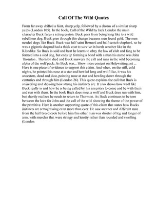Call Of The Wild Quotes
From far away drifted a faint, sharp yelp, followed by a chorus of a similar sharp
yelps (London 105). In the book, Call of the Wild by Jack London the main
character Buck faces a retrogression. Buck goes from being king like to a wild
rebellious dog. Buck goes through this change because men found gold. The men
needed dogs like Buck. Buck was half saint Bernard and half scotch shephard, so he
was a gigantic dogand had a thick coat to survive in harsh weather like in the
Klondike. So Buck is sold and beat he learns to obey the law of club and fang to be
formed into a sled dog, but ends up forming a bond with a man his name was John
Thornton . Thornton died and Buck answers the call and runs in the wild becoming
alpha of the wolf pack. As Buck was... Show more content on Helpwriting.net ...
Here is one piece of evidence to support this claim. And when, on the still, cold
nights, he pointed his nose at a star and howled long and wolf like, it was his
ancestors, dead and dust, pointing nose at star and howling down through the
centuries and through him (London 26). This quote explains the call that Buck is
answering and showing how strong his instincts are. It also shows how wolf like
Buck really is and how he is being called by his ancestors to come and be with them
and run with them. In the book Buck does meet a wolf and Buck does run with him,
but shortly realizes he needs to return to Thornton. As Buck continues to be torn
between the love for John and the call of the wild showing the theme of the power of
the primitive. Here is another supporting quote of this claim that states how Bucks
instincts are retrogressing even more than ever. He saw another and different man
from the half breed cook before him this other man was shorter of leg and longer of
arm, with muscles that were stringy and knotty rather than rounded and swelling
(London
 