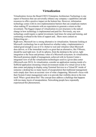 Virtualization
Virtualization Across the Board CIS512 Enterprise Architecture Technology is one
aspect of business that can universally enhance any company s capabilities and add
resources to offer a positive impact on the bottom line. However, information
technology comes with its own implementation barriers that can complicate matters
when making IT investments with an expectation to generate a return on that
investment. The biggest impact of virtualization in cost structures is the radical
change in how technology is implemented and paid for. Previously, any new
technology could require a capital investment, lead times for setup and training, and
continuing overhead in the form of support and... Show more content on
Helpwriting.net ...
Right now, Microsoft isn t a strong alternative in virtualization. Someone looking at
Microsoft s technology has to ask themselves whether today s implementation is
indeed good enough to use or if it s better to wait and virtualize when Microsoft
does deliver, or if the immediate need is so great that an alternative, like VMware,
should be used right now. In all its spheres, from the desktop to the server, tight
integration is the focus and primary value of a Microsoft ecosystem. In virtualization,
Microsoft promises depth of management, achieved with its System Center s
integrated view of all the virtualization technologies used in a given data center
(Microsoft.com 2012). In virtualization, consider an application running inside of a
SoftGrid application streaming virtual environment inside of a virtual server in the
data center and piping its display using Terminal Services to a Virtual PC inside of
someone s desktop has so many layers of encapsulation that traditional management
tools simply don t have an accurate view of what s happening. Microsoft s focus with
their System Center management suite is to provide that visibility down to the iron
itself. What s good about this? The concept does address a challenge that happens
with too many layers of encapsulation. Networking people have repeatedly
experienced this phenomenon,
 