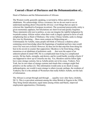 Conrad s Heart of Darkness and the Dehumanization of...
Heart of Darkness and the Dehumanization of Africans
The Western world, generally speaking, is not kind to Africa and its native
inhabitants. We acknowledge Africa s existence, but we do not want to see or
understand anything about it beyond the obvious: overt things that are open to
criticism like Apartheid (a European invention). The occasional praiseworthy entity is
given momentary applause, but felicitations are short lived and quickly forgotten.
These statements refer just to politics, so one can imagine the rightful indignation by
twentieth century African writers when their work is largely ignored in favor of such
enlightening fare as Heart of Darkness. One writer, Chinua Achebe, seeks to change
this view by illustrating ... Show more content on Helpwriting.net ...
Unfortunately for Achebe, many people still think of Africaas a shadowy place
containing secret knowledge about the beginnings of mankind and how man would
exist if he were not civilized. However, he does not let that stop him from doing his
best in his novels to counter that supposition. Okonkwo is far from being a thing
monstrous or an inhabitant of prehistoric earth . . . that wore the aspect of an
unknown planet (Conrad 108). He is a complicated man living in a complicated
society. He has faults, strengths, and desires, and he would hardly worship a Kurtz if
one happened to show up in Umuofia one day. Yes, Okonkwo and his fellow Igbo
have some strange customs, but as Achebe points out in his essay, Yonkers, New
York, has its own share of strange customs and rituals that a stranger might find
primitive on the surface (2). This information would come as no shock to many
anthropologists, nor would it seem strange to others (except, perhaps, the residents of
Yonkers), but it is the attitude of Westerners that really bothers Achebe, not the lack
of information.
The African is corrupt through and through . . . equality won t alter facts, (Achebe,
NE 3). This is a prevalent sentiment among the white British in Nigeria in the 1950s.
They bring formal education, equal status among whites and blacks, improved
employment opportunities, Christianity,
 
