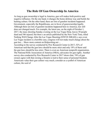 The Role Of Gun Ownership In America
As long as gun ownership is legal in America, gun will makes both positive and
negative influence. On the one hand, it changes the home defense way and builds the
hunting culture. On the other hand, there are lots of gunshot incidents happened.
Government, especially the Republicans, are in favor of gunownership legally.
Although there are lots of gunshot incidents happened here in America, law still
does not changed much. For example, the latest one, on the night of October 1,
2017, the mass shooting Sunday evening on the Las Vegas Strip, leaves 58 people
dead and 546 injured, but there s an article published by the New York Time, titled
Nothing Will Change After the Las Vegas Shooting (STEVE ISRAEL), says even
Las Vegas incident is a horrible case, congress will not make much change about the
gun law.... Show more content on Helpwriting.net ...
According to the survey conducted by Pew Research Center in 2017, 52% of
American said that the gun laws should be more strict and only 18% of them said
the gun laws should be less strict. There is even an American nonprofit organization,
The National Rifle Association of America (NRA), advocates for gun rights. Another
survey also conducted by Pew Research Center in 2017 shows that, 74% of gun
owners agree with that owning a firearm is tied to their sense of personal freedom.
Americans value their gun culture very much, consider as a symbol of American
culture, the soul of
 