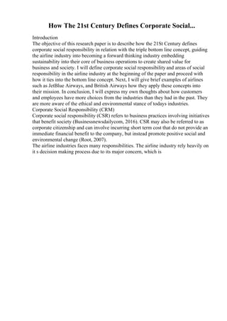 How The 21st Century Defines Corporate Social...
Introduction
The objective of this research paper is to describe how the 21St Century defines
corporate social responsibility in relation with the triple bottom line concept, guiding
the airline industry into becoming a forward thinking industry embedding
sustainability into their core of business operations to create shared value for
business and society. I will define corporate social responsibility and areas of social
responsibility in the airline industry at the beginning of the paper and proceed with
how it ties into the bottom line concept. Next, I will give brief examples of airlines
such as JetBlue Airways, and British Airways how they apply these concepts into
their mission. In conclusion, I will express my own thoughts about how customers
and employees have more choices from the industries than they had in the past. They
are more aware of the ethical and environmental stance of todays industries.
Corporate Social Responsibility (CRM)
Corporate social responsibility (CSR) refers to business practices involving initiatives
that benefit society (Businessnewsdailycom, 2016). CSR may also be referred to as
corporate citizenship and can involve incurring short term cost that do not provide an
immediate financial benefit to the company, but instead promote positive social and
environmental change (Root, 2007).
The airline industries faces many responsibilities. The airline industry rely heavily on
it s decision making process due to its major concern, which is
 