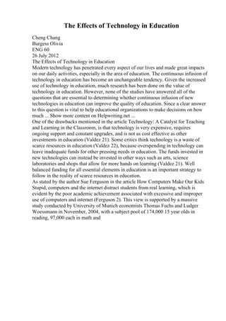 The Effects of Technology in Education
Cheng Chang
Burgess Olivia
ENG 60
26 July 2012
The Effects of Technology in Education
Modern technology has penetrated every aspect of our lives and made great impacts
on our daily activities, especially in the area of education. The continuous infusion of
technology in education has become an unchangeable tendency. Given the increased
use of technology in education, much research has been done on the value of
technology in education. However, none of the studies have answered all of the
questions that are essential to determining whether continuous infusion of new
technologies in education can improve the quality of education. Since a clear answer
to this question is vital to help educational organizations to make decisions on how
much ... Show more content on Helpwriting.net ...
One of the drawbacks mentioned in the article Technology: A Catalyst for Teaching
and Learning in the Classroom, is that technology is very expensive, requires
ongoing support and constant upgrades, and is not as cost effective as other
investments in education (Valdez 21). Some critics think technology is a waste of
scarce resources in education (Valdez 22), because overspending in technology can
leave inadequate funds for other pressing needs in education. The funds invested in
new technologies can instead be invested in other ways such as arts, science
laboratories and shops that allow for more hands on learning (Valdez 21). Well
balanced funding for all essential elements in education is an important strategy to
follow in the reality of scarce resources in education.
As stated by the author Sue Ferguson in the article How Computers Make Our Kids
Stupid, computers and the internet distract students from real learning, which is
evident by the poor academic achievement associated with excessive and improper
use of computers and internet (Ferguson 2). This view is supported by a massive
study conducted by University of Munich economists Thomas Fuchs and Ludger
Woessmann in November, 2004, with a subject pool of 174,000 15 year olds in
reading, 97,000 each in math and
 