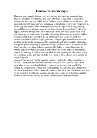 Lonewolf Research Paper
There are many people that are experts at hunting and shooting a recurve bow.
They all have their own technics and ways. But their is a god that is so good at
hunting and shooting he can kill up the 2 elks at a time and do crazy trick shots. His
name is Lonewolf. Lonewolf was introduced to shooting a recurve bow when he was
a little boy and learned about huntingwhen he was the age of 11. Every birthday
lonewolf had he got a bigger recurve bow from his dad. Lonewolf is 6 3 tall, he is
ripped, he wears a black chest amor and black shorts that made out of black wolf
skin, has a quiver made out of bear skin, his arrows, his arrows are wooden and has
orange and red stripes around it, the tip of the arrow is a red arrow head. His
recurve bow is blue and has bright green and orange stripes around it and also has
wolf fur for the the bows silencers. His realm is strength and protecters of animals.
His special job is is hunting. Lonewolf lives in a treehouse that is in the clouds. His
family members are Eros, Athena, possiden. His father is Hades, his mother is
Athena and his brother is possiden. Lonewolf has no sisters and he is not married.
Lonewolf has many horrible memories while he was growing up. Like when he got
hit in the head with a golf ball while he was riding is bike.... Show more content on
Helpwriting.net ...
Lonewolf hurried to try to flip over the creature, but the the Bulker was to heavy
for him. The Bukers tail burned Lonewolf s arm, after that Lonewolf had a flash
back when he got burned on his back. Lonewolf got so angry and terrified he
flipped the Bulker like a feather. Lonewolf grabbed his last arrow and lit the tip on
fire, then aimed at the Bulkers stomach, and then shot the arrow. The Bulker was just
laying there, but growling as loud as a grizzly bear. Lonewolf rushed to go get the
mountain tobacco and hurried out of the forest before he ran into another
 