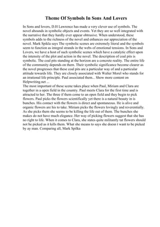 Theme Of Symbols In Sons And Lovers
In Sons and lovers, D.H Lawrence has made a very clever use of symbols. The
novel abounds in symbolic objects and events. Yet they are so well integrated with
the narrative that they hardly ever appear obtrusive. When understood, these
symbols adds to the richness of the novel and enhances our appreciation of the
novel. Mark Spikla says The symbolic scenes are extremely literal and the symbols
seem to function as integral strands in the webs of emotional tensions. In Sons and
Lovers, we have a host of such symbolic scenes which have a catalytic effect upon
the intensity of the plot and action in the novel. The description of coal pits is
symbolic. The coal pits standing at the horizon are a concrete reality. The entire life
of the community depends on them. Their symbolic significance become clearer as
the novel progresses that these coal pits are a particular way of and a particular
attitude towards life. They are closely associated with Walter Morel who stands for
an irrational life principle. Paul associated them... Show more content on
Helpwriting.net ...
The most important of these scene takes place when Paul, Miriam and Clara are
together in a open field in the country. Paul meets Clara for the first time and is
attracted to her. The three if them come to an open field and they begin to pick
flowers. Paul picks the flowers scientifically yet there is a natural beauty in is
bunches. His contact with the flowers is direct and spontaneous. He is alive and
organic flowers are his to take. Miriam picks the flowers lovingly and reverentially.
As she picks them she seems to be killing the life out of them. The bunches she
makes do not have much elegance. Her way of picking flowers suggest that she has
no right to life. When it comes to Clara, she states quite militantly tat flowers should
not be picked as it kills them. What she means to says she doesn t want to be picked
by ay man. Comparing all, Mark Spilka
 