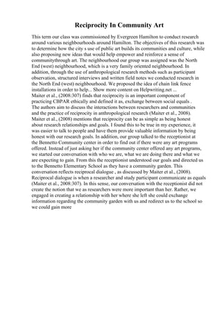 Reciprocity In Community Art
This term our class was commissioned by Evergreen Hamilton to conduct research
around various neighbourhoods around Hamilton. The objectives of this research was
to determine how the city s use of public art builds its communities and culture, while
also proposing new ideas that would help empower and reinforce a sense of
communitythrough art. The neighbourhood our group was assigned was the North
End (west) neighbourhood, which is a very family oriented neighbourhood. In
addition, through the use of anthropological research methods such as participant
observation, structured interviews and written field notes we conducted research in
the North End (west) neighbourhood. We proposed the idea of chain link fence
installations in order to help... Show more content on Helpwriting.net ...
Maiter et al., (2008:307) finds that reciprocity is an important component of
practicing CBPAR ethically and defined it as, exchange between social equals .
The authors aim to discuss the interactions between researchers and communities
and the practice of reciprocity in anthropological research (Maiter et al., 2008).
Maiter et al., (2008) mentions that reciprocity can be as simple as being honest
about research relationships and goals. I found this to be true in my experience, it
was easier to talk to people and have them provide valuable information by being
honest with our research goals. In addition, our group talked to the receptionist at
the Bennetto Community center in order to find out if there were any art programs
offered. Instead of just asking her if the community center offered any art programs,
we started our conversation with who we are, what we are doing there and what we
are expecting to gain. From this the receptionist understood our goals and directed us
to the Bennetto Elementary School as they have a community garden. This
conversation reflects reciprocal dialogue , as discussed by Maiter et al., (2008).
Reciprocal dialogue is when a researcher and study participant communicate as equals
(Maiter et al., 2008:307). In this sense, our conversation with the receptionist did not
create the notion that we as researchers were more important than her. Rather, we
engaged in creating a relationship with her where she left she could exchange
information regarding the community garden with us and redirect us to the school so
we could gain more
 