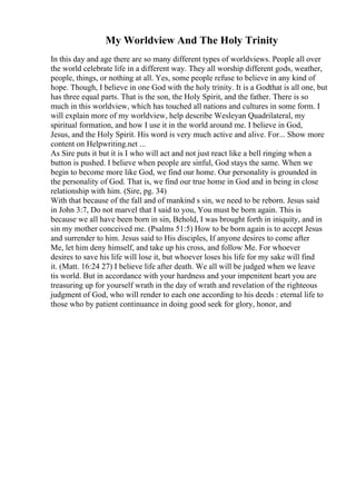 My Worldview And The Holy Trinity
In this day and age there are so many different types of worldviews. People all over
the world celebrate life in a different way. They all worship different gods, weather,
people, things, or nothing at all. Yes, some people refuse to believe in any kind of
hope. Though, I believe in one God with the holy trinity. It is a Godthat is all one, but
has three equal parts. That is the son, the Holy Spirit, and the father. There is so
much in this worldview, which has touched all nations and cultures in some form. I
will explain more of my worldview, help describe Wesleyan Quadrilateral, my
spiritual formation, and how I use it in the world around me. I believe in God,
Jesus, and the Holy Spirit. His word is very much active and alive. For... Show more
content on Helpwriting.net ...
As Sire puts it but it is I who will act and not just react like a bell ringing when a
button is pushed. I believe when people are sinful, God stays the same. When we
begin to become more like God, we find our home. Our personality is grounded in
the personality of God. That is, we find our true home in God and in being in close
relationship with him. (Sire, pg. 34)
With that because of the fall and of mankind s sin, we need to be reborn. Jesus said
in John 3:7, Do not marvel that I said to you, You must be born again. This is
because we all have been born in sin, Behold, I was brought forth in iniquity, and in
sin my mother conceived me. (Psalms 51:5) How to be born again is to accept Jesus
and surrender to him. Jesus said to His disciples, If anyone desires to come after
Me, let him deny himself, and take up his cross, and follow Me. For whoever
desires to save his life will lose it, but whoever loses his life for my sake will find
it. (Matt. 16:24 27) I believe life after death. We all will be judged when we leave
tis world. But in accordance with your hardness and your impenitent heart you are
treasuring up for yourself wrath in the day of wrath and revelation of the righteous
judgment of God, who will render to each one according to his deeds : eternal life to
those who by patient continuance in doing good seek for glory, honor, and
 